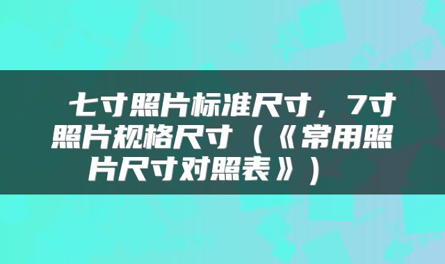  七寸照片标准尺寸，7寸照片规格尺寸（《常用照片尺寸对照表》） 