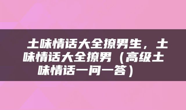 土味情话大全撩男生,土味情话大全撩男(高级土味情话一问一答)
