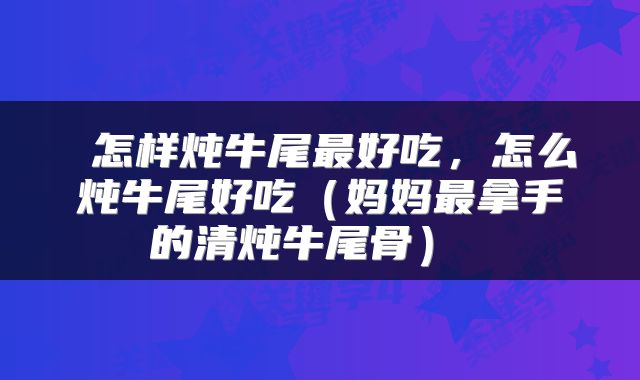  怎样炖牛尾最好吃，怎么炖牛尾好吃（妈妈最拿手的清炖牛尾骨） 
