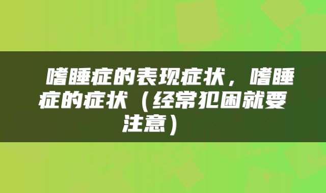  嗜睡症的表现症状，嗜睡症的症状（经常犯困就要注意） 