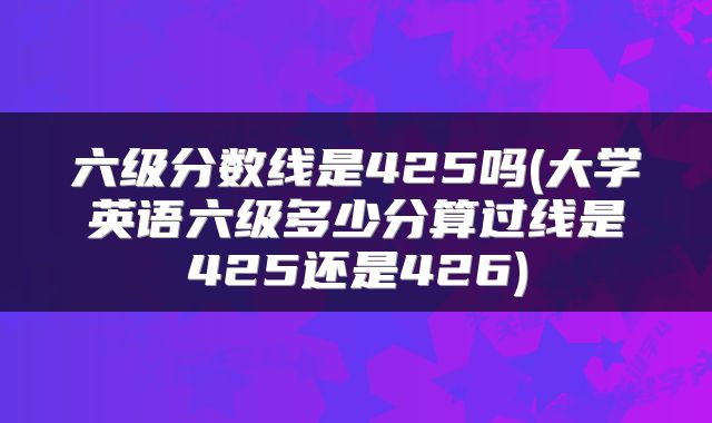 六级分数线是425吗(大学英语六级多少分算过线是425还是426)