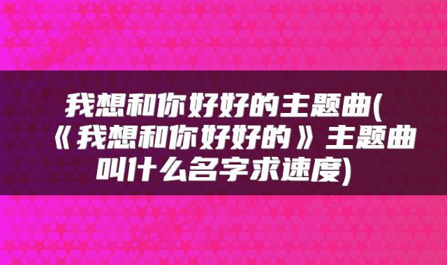 我想和你好好的主题曲(《我想和你好好的》主题曲叫什么名字求速度)
