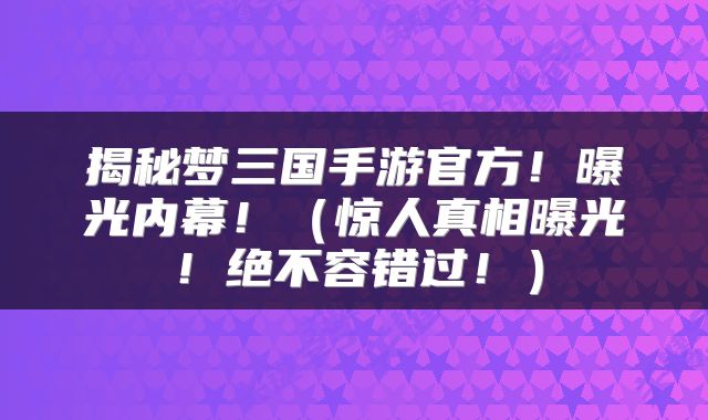 揭秘梦三国手游官方!曝光内幕!(惊人真相曝光!绝不容错过!)