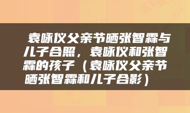  袁咏仪父亲节晒张智霖与儿子合照，袁咏仪和张智霖的孩子（袁咏仪父亲节晒张智霖和儿子合影） 