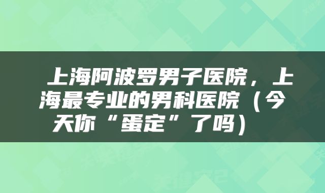  上海阿波罗男子医院，上海最专业的男科医院（今天你“蛋定”了吗） 