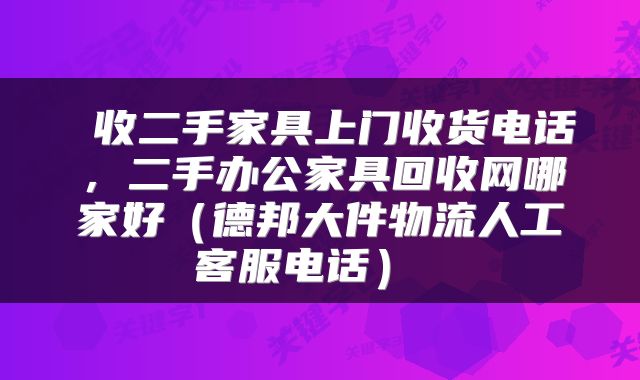  收二手家具上门收货电话，二手办公家具回收网哪家好（德邦大件物流人工客服电话） 
