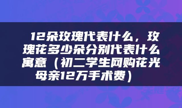  12朵玫瑰代表什么，玫瑰花多少朵分别代表什么寓意（初二学生网购花光母亲12万手术费） 