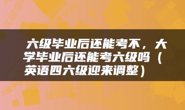 六级毕业后还能考不,大学毕业后还能考六级吗(英语四六级迎来调整)