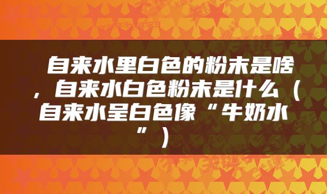  自来水里白色的粉末是啥，自来水白色粉末是什么（自来水呈白色像“牛奶水”） 