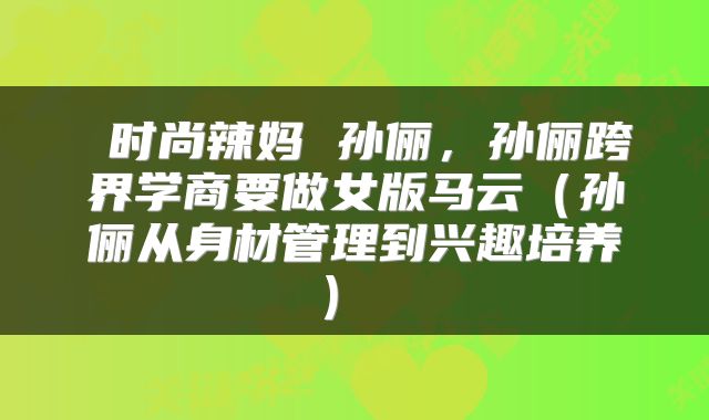  时尚辣妈 孙俪，孙俪跨界学商要做女版马云（孙俪从身材管理到兴趣培养） 