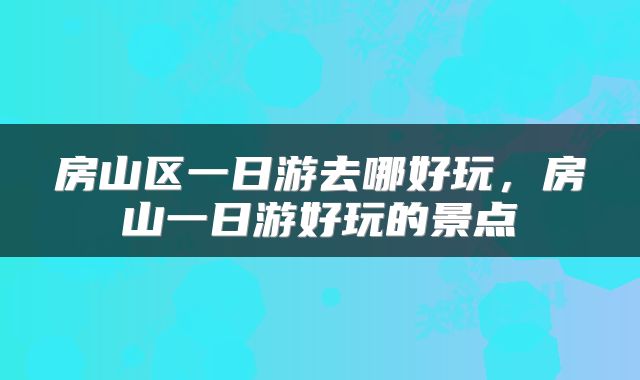 房山区一日游去哪好玩，房山一日游好玩的景点