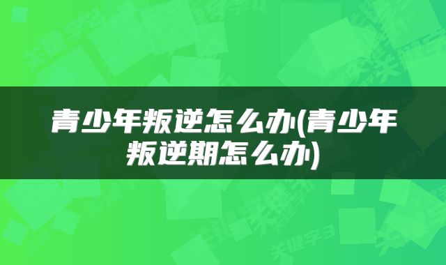 青少年叛逆怎么办(青少年叛逆期怎么办)