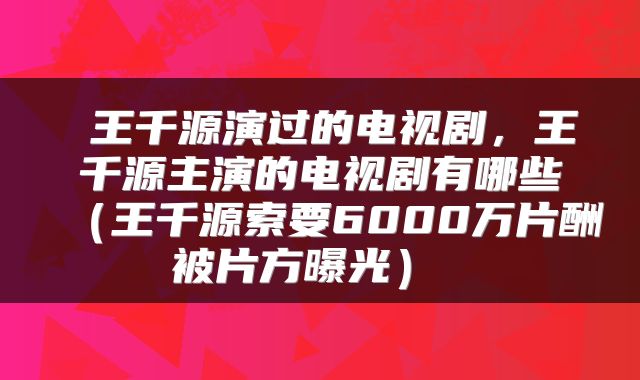  王千源演过的电视剧，王千源主演的电视剧有哪些（王千源索要6000万片酬被片方曝光） 