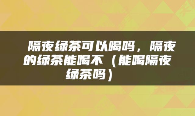  隔夜绿茶可以喝吗，隔夜的绿茶能喝不（能喝隔夜绿茶吗） 