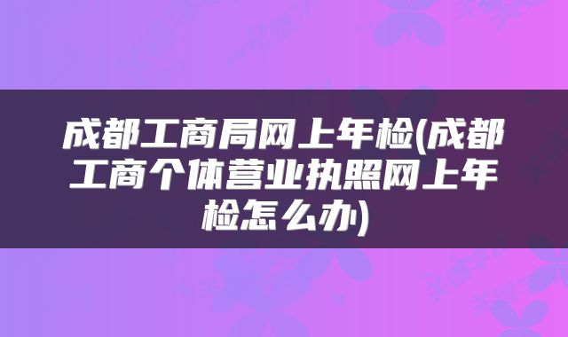 成都工商局网上年检(成都工商个体营业执照网上年检怎么办)