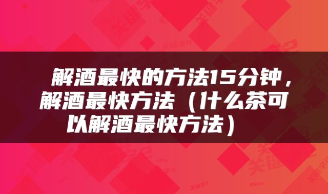  解酒最快的方法15分钟，解酒最快方法（什么茶可以解酒最快方法） 
