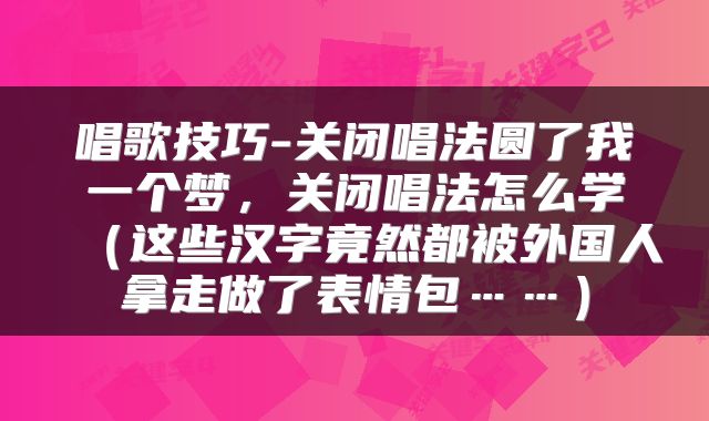 唱歌技巧-关闭唱法圆了我一个梦，关闭唱法怎么学（这些汉字竟然都被外国人拿走做了表情包……）