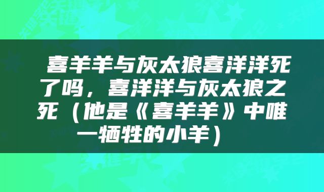  喜羊羊与灰太狼喜洋洋死了吗，喜洋洋与灰太狼之死（他是《喜羊羊》中唯一牺牲的小羊） 