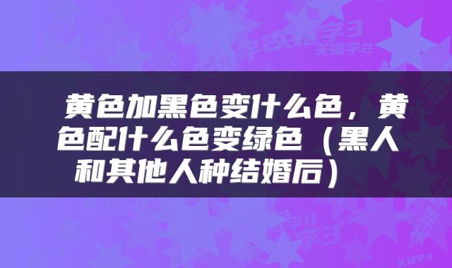  黄色加黑色变什么色，黄色配什么色变绿色（黑人和其他人种结婚后） 