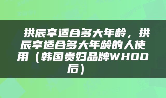  拱辰享适合多大年龄，拱辰享适合多大年龄的人使用（韩国贵妇品牌WHOO后） 