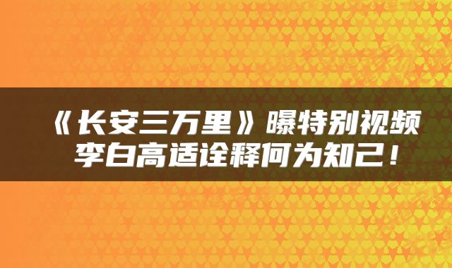 《长安三万里》曝特别视频 李白高适诠释何为知己！
