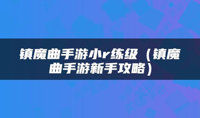 镇魔曲手游小r练级（镇魔曲手游新手攻略）