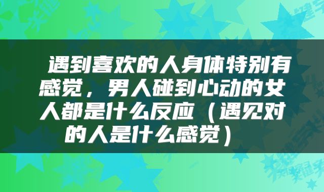  遇到喜欢的人身体特别有感觉，男人碰到心动的女人都是什么反应（遇见对的人是什么感觉） 
