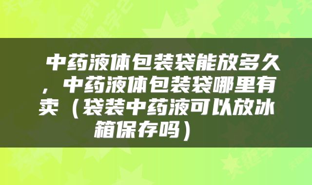 中药液体包装袋能放多久,中药液体包装袋哪里有卖(袋装中药液可以放冰箱保存吗)