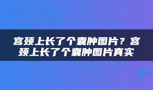 宫颈上长了个囊肿图片？宫颈上长了个囊肿图片真实