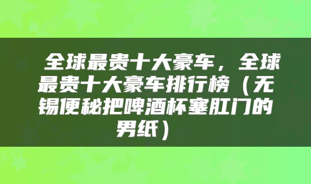  全球最贵十大豪车，全球最贵十大豪车排行榜（无锡便秘把啤酒杯塞肛门的男纸） 
