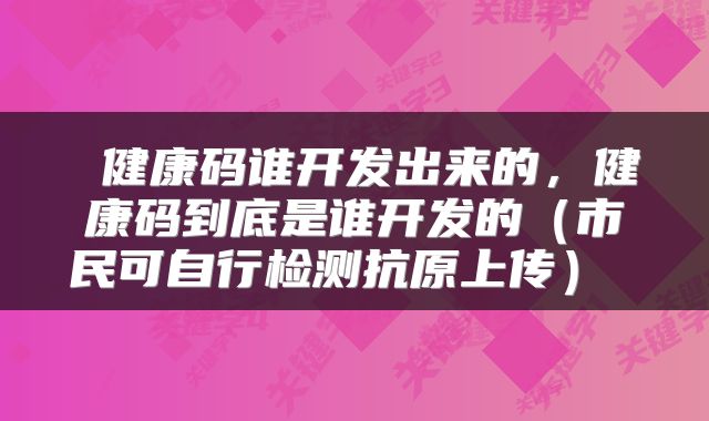  健康码谁开发出来的，健康码到底是谁开发的（市民可自行检测抗原上传） 