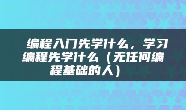  编程入门先学什么，学习编程先学什么（无任何编程基础的人） 