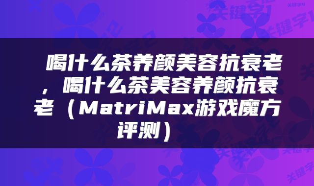  喝什么茶养颜美容抗衰老，喝什么茶美容养颜抗衰老（MatriMax游戏魔方评测） 