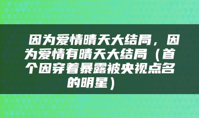  因为爱情晴天大结局，因为爱情有晴天大结局（首个因穿着暴露被央视点名的明星） 