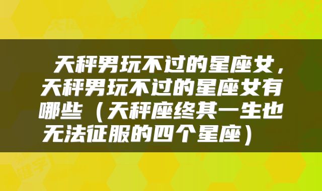  天秤男玩不过的星座女，天秤男玩不过的星座女有哪些（天秤座终其一生也无法征服的四个星座） 