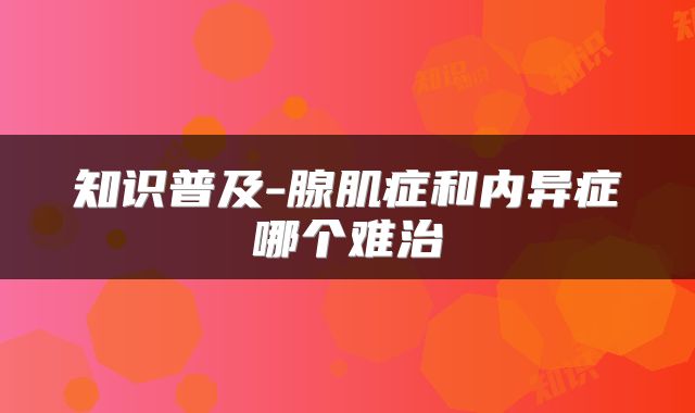 知识普及-腺肌症和内异症哪个难治