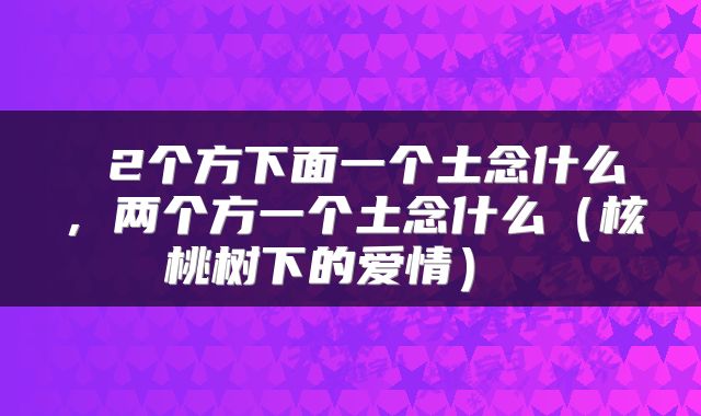 2个方下面一个土念什么，两个方一个土念什么（核桃树下的爱情） 