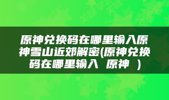 原神兑换码在哪里输入原神雪山近郊解密(原神兑换码在哪里输入 原神 )