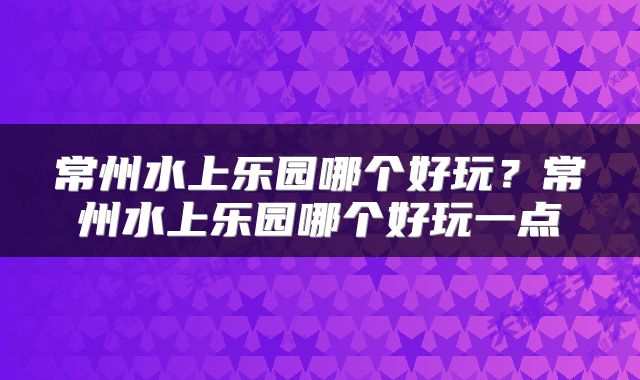 常州水上乐园哪个好玩？常州水上乐园哪个好玩一点