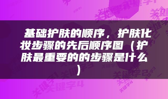  基础护肤的顺序，护肤化妆步骤的先后顺序图（护肤最重要的的步骤是什么） 