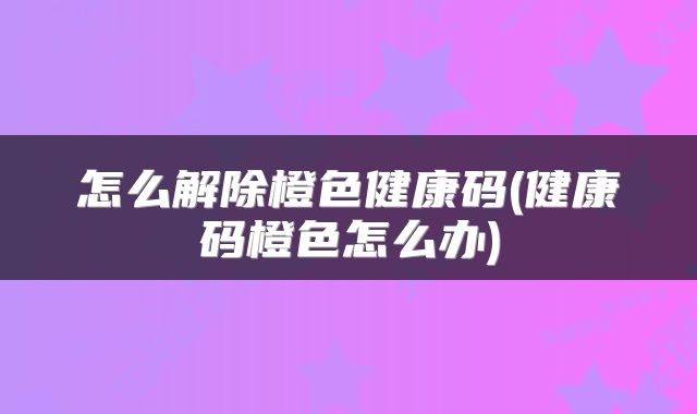 怎么解除橙色健康码(健康码橙色怎么办)