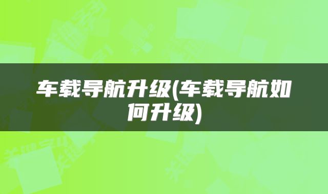 车载导航升级(车载导航如何升级)