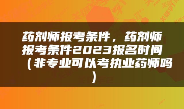 药剂师报考条件，药剂师报考条件2023报名时间（非专业可以考执业药师吗）