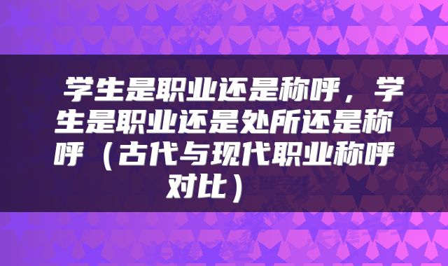  学生是职业还是称呼，学生是职业还是处所还是称呼（古代与现代职业称呼对比） 