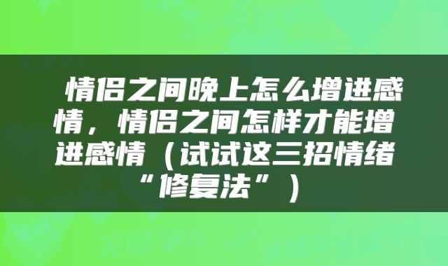  情侣之间晚上怎么增进感情，情侣之间怎样才能增进感情（试试这三招情绪“修复法”） 