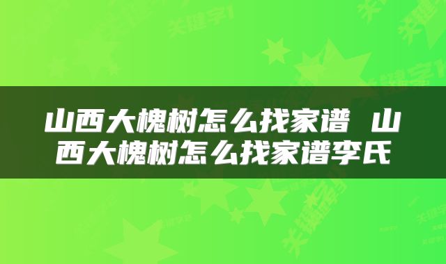 山西大槐树怎么找家谱 山西大槐树怎么找家谱李氏