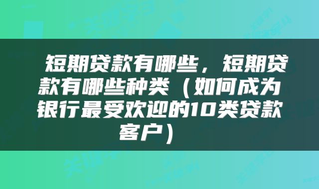 短期贷款有哪些，短期贷款有哪些种类（如何成为银行最受欢迎的10类贷款客户） 