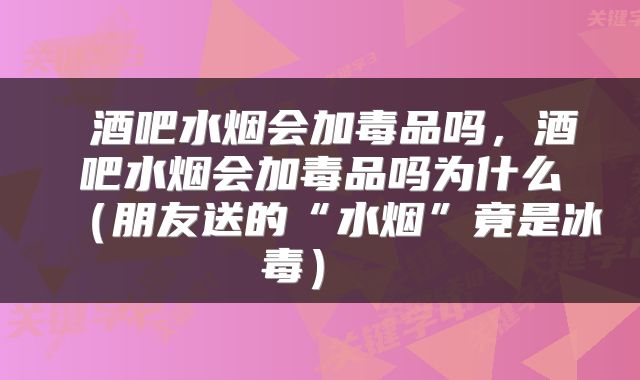  酒吧水烟会加毒品吗，酒吧水烟会加毒品吗为什么（朋友送的“水烟”竟是冰毒） 