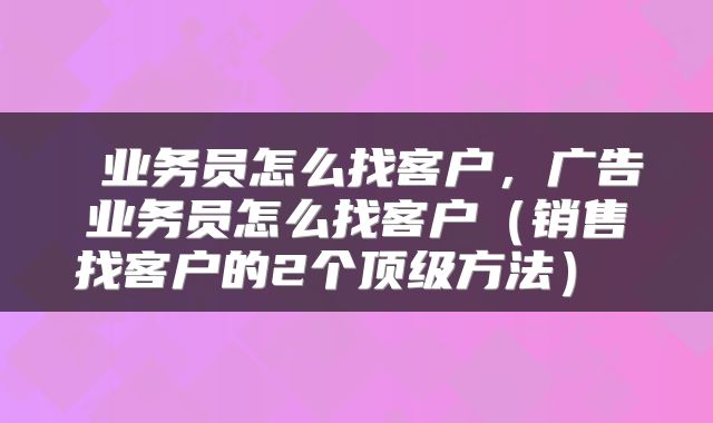 业务员怎么找客户,广告业务员怎么找客户(销售找客户的2个顶级方法)