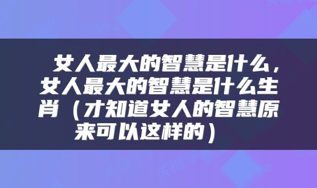  女人最大的智慧是什么，女人最大的智慧是什么生肖（才知道女人的智慧原来可以这样的） 